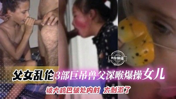 【父女乱伦操幼女视频】3部大吊兽父深喉爆插乖巧女儿合集,被大鸡巴破处内射的故事...太刺激了！！！