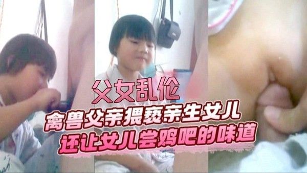 震撼父女乱伦！猥琐父亲猥亵稚嫩幼童小女孩-还让乖巧闺女尝尝肉鸡巴的味道视频